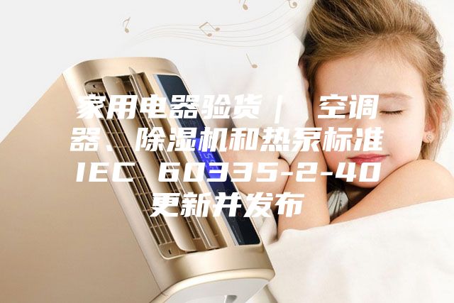 家用電器驗(yàn)貨｜ 空調(diào)器、除濕機(jī)和熱泵標(biāo)準(zhǔn)IEC 60335-2-40更新并發(fā)布