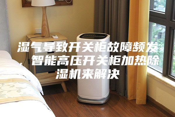 湿气导致开关柜故障频发，智能高压开关柜加热除湿机来解决