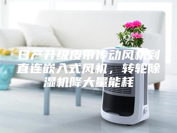 日产升级皮带传动风机到直连嵌入式风机，转轮除湿机降大量能耗