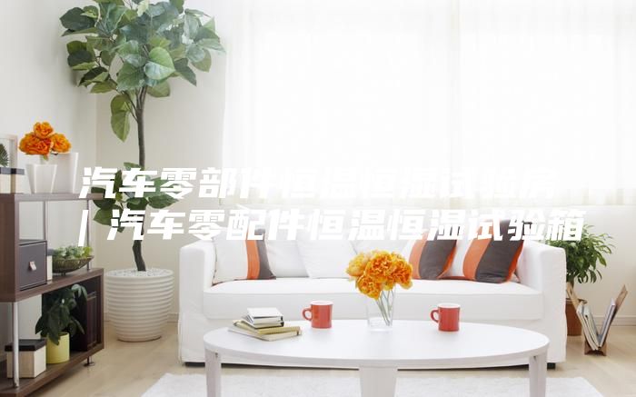 汽车零部件恒温恒湿试验房｜汽车零配件恒温恒湿试验箱