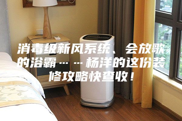 消毒級新風(fēng)系統(tǒng)、會放歌的浴霸……楊洋的這份裝修攻略快查收！